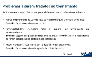 Problemas a serem tratados no treinamento
No treinamento os problemas em potencial devem ser trazidos a tona, tais como:
 Falhas no projeto de estudo de caso ou mesmo na questão inicial do estudo;
Solução: Fazer as revisões necessárias
 Incompatibilidade ideológica entre as equipes de investigação ou
patrocinadores;
Solução: Sugerir aos pesquisadores que as provas contrárias serão respeitadas
se forem coletadas e se puderem ser verificadas.
 Prazos ou expectativas irreais em relação as fontes disponíveis;
Solução: Fazer as revisões da agenda de coleta de dados
35(Yin, 2005)
 