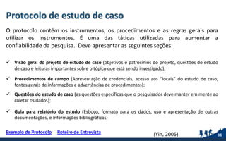 Protocolo de estudo de caso
O protocolo contém os instrumentos, os procedimentos e as regras gerais para
utilizar os instrumentos. É uma das táticas utilizadas para aumentar a
confiabilidade da pesquisa. Deve apresentar as seguintes seções:
 Visão geral do projeto de estudo de caso (objetivos e patrocínios do projeto, questões do estudo
de caso e leituras importantes sobre o tópico que está sendo investigado);
 Procedimentos de campo (Apresentação de credenciais, acesso aos “locais” do estudo de caso,
fontes gerais de informações e advertências de procedimentos);
 Questões do estudo de caso (as questões específicas que o pesquisador deve manter em mente ao
coletar os dados);
 Guia para relatório do estudo (Esboço, formato para os dados, uso e apresentação de outras
documentações, e informações bibliográficas)
Exemplo de Protocolo Roteiro de Entrevista
36(Yin, 2005)
 