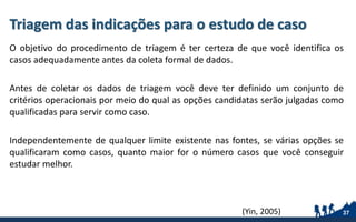 Triagem das indicações para o estudo de caso
O objetivo do procedimento de triagem é ter certeza de que você identifica os
casos adequadamente antes da coleta formal de dados.
Antes de coletar os dados de triagem você deve ter definido um conjunto de
critérios operacionais por meio do qual as opções candidatas serão julgadas como
qualificadas para servir como caso.
Independentemente de qualquer limite existente nas fontes, se várias opções se
qualificaram como casos, quanto maior for o número casos que você conseguir
estudar melhor.
37(Yin, 2005)
 