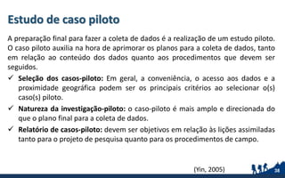 Estudo de caso piloto
A preparação final para fazer a coleta de dados é a realização de um estudo piloto.
O caso piloto auxilia na hora de aprimorar os planos para a coleta de dados, tanto
em relação ao conteúdo dos dados quanto aos procedimentos que devem ser
seguidos.
 Seleção dos casos-piloto: Em geral, a conveniência, o acesso aos dados e a
proximidade geográfica podem ser os principais critérios ao selecionar o(s)
caso(s) piloto.
 Natureza da investigação-piloto: o caso-piloto é mais amplo e direcionada do
que o plano final para a coleta de dados.
 Relatório de casos-piloto: devem ser objetivos em relação às lições assimiladas
tanto para o projeto de pesquisa quanto para os procedimentos de campo.
38(Yin, 2005)
 