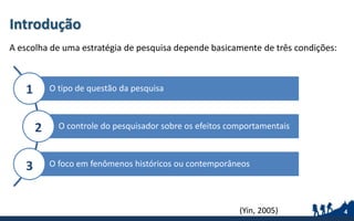 Introdução
A escolha de uma estratégia de pesquisa depende basicamente de três condições:
4(Yin, 2005) 4
O tipo de questão da pesquisa
O controle do pesquisador sobre os efeitos comportamentais
O foco em fenômenos históricos ou contemporâneos
1
2
3
 