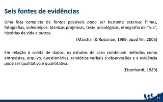 Seis fontes de evidências
Uma lista completa de fontes possíveis pode ser bastante extensa: filmes,
fotografias, videoteipes, técnicas projetivas, teste psicológicos, etnografia de “rua”,
histórias de vida e outros.
(Marshall & Rossman, 1989, apud Yin, 2005)
Em relação à coleta de dados, os estudos de caso combinam métodos como
entrevistas, arquivo, questionários, relatórios verbais e observações e a evidência
pode ser qualitativa e quantitativa.
(Eisenhardt, 1989)
41
 