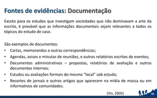 Fontes de evidências: Documentação
Exceto para os estudos que investigam sociedades que não dominavam a arte da
escrita, é provável que as informações documentais sejam relevantes a todos os
tópicos do estudo de caso.
São exemplos de documentos:
• Cartas, memorandos e outras correspondências;
• Agendas, avisos e minutas de reuniões, e outros relatórios escritos de eventos;
• Documentos administrativos – propostas, relatórios de avaliação e outros
documentos internos;
• Estudos ou avaliações formais do mesmo “local” sob estudo;
• Recortes de jornais e outros artigos que aparecem na mídia de massa ou em
informativos de comunidades.
42(Yin, 2005)
 