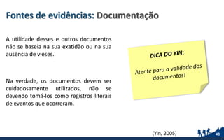 Fontes de evidências: Documentação
A utilidade desses e outros documentos
não se baseia na sua exatidão ou na sua
ausência de vieses.
Na verdade, os documentos devem ser
cuidadosamente utilizados, não se
devendo tomá-los como registros literais
de eventos que ocorreram.
43(Yin, 2005)
 