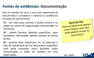 Fontes de evidências: Documentação
Para os estudos de caso, o uso mais importante de
documentos é corroborar e valorizar as evidências
oriundas de outras fontes.
1º - são úteis para verificar a grafia correta e os
cargos ou nomes de organizações mencionados na
entrevista;
2º - podem fornecer detalhes específicos para
corroborar informações obtidas através de outras
fontes;
3º - permite fazer inferências. Ex: ao observar a
lista de distribuição de um documento específico,
você pode encontrar novas questões sobre
comunicações e redes de contato em uma
organização. 44(Yin, 2005)
 