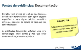 Fontes de evidências: Documentação
De fato, você precisa se lembrar que todos os
documentos foram escritos com algum objetivo
específico e para algum público específico,
diferentes daqueles do estudo de caso que está
sendo realizado.
As evidências documentais refletem uma certa
comunicação entre outras partes que estão
tentando alcançar outros objetivos.
45(Yin, 2005)
 