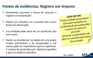 Fontes de evidências: Registro em Arquivo
 Geralmente assumem a forma de arquivos e
registro em computador.
 Podem ser utilizados em conjunto com outras
fontes de informação;
 Sua utilidade pode variar de um estudo de caso
para outro;
 Podem se transformar no objeto de uma ampla
análise quantitativa e de recuperação e em
outros pode ter importância apenas superficial.
A maioria foi produzida com objetivo específico
e para um público específico.
46(Yin, 2005)
 