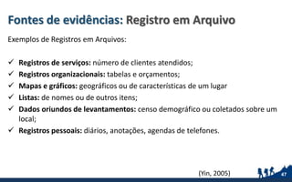 Fontes de evidências: Registro em Arquivo
Exemplos de Registros em Arquivos:
 Registros de serviços: número de clientes atendidos;
 Registros organizacionais: tabelas e orçamentos;
 Mapas e gráficos: geográficos ou de características de um lugar
 Listas: de nomes ou de outros itens;
 Dados oriundos de levantamentos: censo demográfico ou coletados sobre um
local;
 Registros pessoais: diários, anotações, agendas de telefones.
47(Yin, 2005)
 