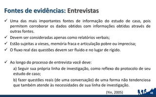 Fontes de evidências: Entrevistas
 Uma das mais importantes fontes de informação do estudo de caso, pois
permitem corroborar os dados obtidos com informações obtidas através de
outras fontes.
 Devem ser consideradas apenas como relatórios verbais;
 Estão sujeitas a vieses, memória fraca e articulação pobre ou imprecisa;
 O fluxo real das questões devem ser fluido e no lugar de rígido.
 Ao longo do processo de entrevista você deve:
a) Seguir sua própria linha de investigação, como reflexo do protocolo de seu
estudo de caso;
b) fazer questões reais (de uma conversação) de uma forma não tendenciosa
que também atende às necessidades de sua linha de investigação.
48(Yin, 2005)
 