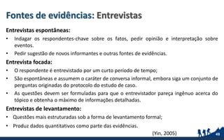 Fontes de evidências: Entrevistas
Entrevistas espontâneas:
• Indagar os respondentes-chave sobre os fatos, pedir opinião e interpretação sobre
eventos.
• Pedir sugestão de novos informantes e outras fontes de evidências.
Entrevista focada:
• O respondente é entrevistado por um curto período de tempo;
• São espontâneas e assumem o caráter de conversa informal, embora siga um conjunto de
perguntas originadas do protocolo do estudo de caso.
• As questões devem ser formuladas para que o entrevistador pareça ingênuo acerca do
tópico e obtenha o máximo de informações detalhadas.
Entrevistas de levantamento:
• Questões mais estruturadas sob a forma de levantamento formal;
• Produz dados quantitativos como parte das evidências.
49(Yin, 2005)
 