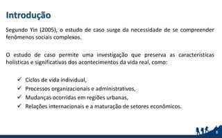 Introdução
Segundo Yin (2005), o estudo de caso surge da necessidade de se compreender
fenômenos sociais complexos.
O estudo de caso permite uma investigação que preserva as características
holísticas e significativas dos acontecimentos da vida real, como:
 Ciclos de vida individual,
 Processos organizacionais e administrativos,
 Mudanças ocorridas em regiões urbanas,
 Relações internacionais e a maturação de setores econômicos.
5
 