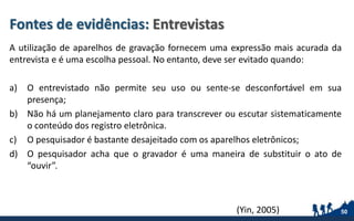 Fontes de evidências: Entrevistas
A utilização de aparelhos de gravação fornecem uma expressão mais acurada da
entrevista e é uma escolha pessoal. No entanto, deve ser evitado quando:
a) O entrevistado não permite seu uso ou sente-se desconfortável em sua
presença;
b) Não há um planejamento claro para transcrever ou escutar sistematicamente
o conteúdo dos registro eletrônica.
c) O pesquisador é bastante desajeitado com os aparelhos eletrônicos;
d) O pesquisador acha que o gravador é uma maneira de substituir o ato de
“ouvir”.
50(Yin, 2005)
 