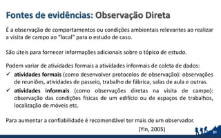 Fontes de evidências: Observação Direta
É a observação de comportamentos ou condições ambientais relevantes ao realizar
a visita de campo ao “local” para o estudo de caso.
São úteis para fornecer informações adicionais sobre o tópico de estudo.
Podem variar de atividades formais a atividades informais de coleta de dados:
 atividades formais (como desenvolver protocolos de observação): observações
de reuniões, atividades de passeio, trabalho de fábrica, salas de aula e outras.
 atividades informais (como observações diretas na visita de campo):
observação das condições físicas de um edifício ou de espaços de trabalhos,
localização de móveis etc.
Para aumentar a confiabilidade é recomendável ter mais de um observador.
(Yin, 2005) 51
 