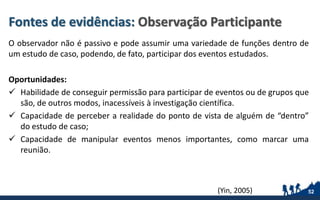 Fontes de evidências: Observação Participante
O observador não é passivo e pode assumir uma variedade de funções dentro de
um estudo de caso, podendo, de fato, participar dos eventos estudados.
Oportunidades:
 Habilidade de conseguir permissão para participar de eventos ou de grupos que
são, de outros modos, inacessíveis à investigação científica.
 Capacidade de perceber a realidade do ponto de vista de alguém de “dentro”
do estudo de caso;
 Capacidade de manipular eventos menos importantes, como marcar uma
reunião.
52(Yin, 2005)
 
