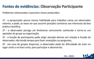 Fontes de evidências: Observação Participante
Problemas relacionados à possíveis vieses produzidos:
1º - o pesquisador possui menos habilidade para trabalhar como um observador
externo, e pode, às vezes ter que assumir posições contrárias aos interesses da boa
prática científica;
2º - o observador persiga um fenômeno comumente conhecido e torne-se um
apoiador do grupo ou organização.
3º - a função de participante pode exigir atenção demais em relação à função de
observador, não tendo tempo para fazer anotações ou perguntas;
4º - em caso de grupos dispersos, o observador pode ter dificuldade de estar no
lugar certo e na hora certa, para participar e observá-los.
53(Yin, 2005)
 