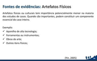 Fontes de evidências: Artefatos Físicos
Artefatos físicos ou culturais tem importância potencialmente menor na maioria
dos estudos de casos. Quando são importantes, podem constituir um componente
essencial do caso inteiro.
Exemplo:
 Aparelho de alta tecnologia;
 Ferramentas ou instrumentos;
 Obras de arte;
 Outros itens físicos;
54(Yin, 2005)
 