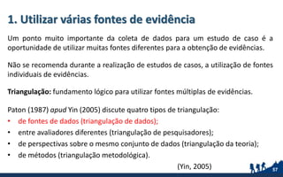 1. Utilizar várias fontes de evidência
Um ponto muito importante da coleta de dados para um estudo de caso é a
oportunidade de utilizar muitas fontes diferentes para a obtenção de evidências.
Não se recomenda durante a realização de estudos de casos, a utilização de fontes
individuais de evidências.
Triangulação: fundamento lógico para utilizar fontes múltiplas de evidências.
Paton (1987) apud Yin (2005) discute quatro tipos de triangulação:
• de fontes de dados (triangulação de dados);
• entre avaliadores diferentes (triangulação de pesquisadores);
• de perspectivas sobre o mesmo conjunto de dados (triangulação da teoria);
• de métodos (triangulação metodológica).
(Yin, 2005) 57
 