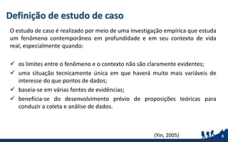Definição de estudo de caso
O estudo de caso é realizado por meio de uma investigação empírica que estuda
um fenômeno contemporâneo em profundidade e em seu contexto de vida
real, especialmente quando:
 os limites entre o fenômeno e o contexto não são claramente evidentes;
 uma situação tecnicamente única em que haverá muito mais variáveis de
interesse do que pontos de dados;
 baseia-se em várias fontes de evidências;
 beneficia-se do desenvolvimento prévio de proposições teóricas para
conduzir a coleta e análise de dados.
6(Yin, 2005)
 