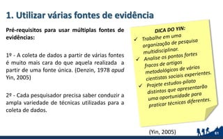 1. Utilizar várias fontes de evidência
Pré-requisitos para usar múltiplas fontes de
evidências:
1º - A coleta de dados a partir de várias fontes
é muito mais cara do que aquela realizada a
partir de uma fonte única. (Denzin, 1978 apud
Yin, 2005)
2º - Cada pesquisador precisa saber conduzir a
ampla variedade de técnicas utilizadas para a
coleta de dados.
61(Yin, 2005)
 