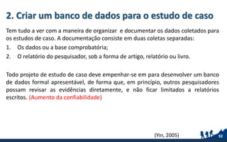 2. Criar um banco de dados para o estudo de caso
Tem tudo a ver com a maneira de organizar e documentar os dados coletados para
os estudos de caso. A documentação consiste em duas coletas separadas:
1. Os dados ou a base comprobatória;
2. O relatório do pesquisador, sob a forma de artigo, relatório ou livro.
Todo projeto de estudo de caso deve empenhar-se em para desenvolver um banco
de dados formal apresentável, de forma que, em princípio, outros pesquisadores
possam revisar as evidências diretamente, e não ficar limitados a relatórios
escritos. (Aumento da confiabilidade)
62(Yin, 2005)
 