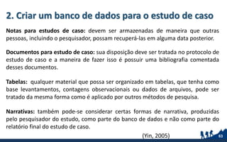 2. Criar um banco de dados para o estudo de caso
Notas para estudos de caso: devem ser armazenadas de maneira que outras
pessoas, incluindo o pesquisador, possam recuperá-las em alguma data posterior.
Documentos para estudo de caso: sua disposição deve ser tratada no protocolo de
estudo de caso e a maneira de fazer isso é possuir uma bibliografia comentada
desses documentos.
Tabelas: qualquer material que possa ser organizado em tabelas, que tenha como
base levantamentos, contagens observacionais ou dados de arquivos, pode ser
tratado da mesma forma como é aplicado por outros métodos de pesquisa.
Narrativas: também pode-se considerar certas formas de narrativa, produzidas
pelo pesquisador do estudo, como parte do banco de dados e não como parte do
relatório final do estudo de caso.
(Yin, 2005) 63
 