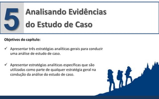 Analisando Evidências
do Estudo de Caso5Objetivos do capítulo:
 Apresentar três estratégias analíticas gerais para conduzir
uma análise de estudo de caso.
 Apresentar estratégias analíticas específicas que são
utilizadas como parte de qualquer estratégia geral na
condução da análise do estudo de caso.
 