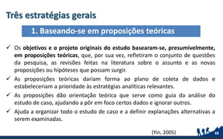 Três estratégias gerais
68
 Os objetivos e o projeto originais do estudo basearam-se, presumivelmente,
em proposições teóricas, que, por sua vez, refletiram o conjunto de questões
da pesquisa, as revisões feitas na literatura sobre o assunto e as novas
proposições ou hipóteses que possam surgir.
 As proposições teóricas dariam forma ao plano de coleta de dados e
estabeleceriam a prioridade às estratégias analíticas relevantes.
 As proposições dão orientação teórica que serve como guia da análise do
estudo de caso, ajudando a pôr em foco certos dados e ignorar outros.
 Ajuda a organizar todo o estudo de caso e a definir explanações alternativas a
serem examinadas.
1. Baseando-se em proposições teóricas
(Yin, 2005)
 