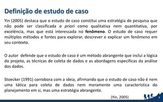 Yin (2005) destaca que o estudo de caso constitui uma estratégia de pesquisa que
não pode ser classificada a priori como qualitativa nem quantitativa, por
excelência, mas que está interessada no fenômeno. O estudo de caso requer
múltiplos métodos e fontes para explorar, descrever e explicar um fenômeno em
seu contexto.
O autor defende que o estudo de caso é um método abrangente que inclui a lógica
do projeto, as técnicas de coleta de dados e as abordagens específicas da análise
dos dados.
Stoecker (1991) corrobora com a ideia, afirmando que o estudo de caso não é nem
uma tática para coleta de dados nem meramente uma característica do
planejamento em si, mas uma estratégia abrangente.
7(Yin, 2005)
Definição de estudo de caso
 