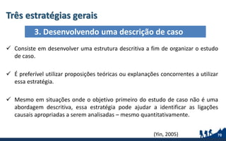 Três estratégias gerais
70
 Consiste em desenvolver uma estrutura descritiva a fim de organizar o estudo
de caso.
 É preferível utilizar proposições teóricas ou explanações concorrentes a utilizar
essa estratégia.
 Mesmo em situações onde o objetivo primeiro do estudo de caso não é uma
abordagem descritiva, essa estratégia pode ajudar a identificar as ligações
causais apropriadas a serem analisadas – mesmo quantitativamente.
3. Desenvolvendo uma descrição de caso
(Yin, 2005)
 