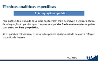 Técnicas analíticas específicas
Para análise do estudo de caso, uma das técnicas mais desejáveis é utilizar a lógica
de adequação ao padrão, que compara um padrão fundamentalmente empírico
com outro em base prognóstica.
Se os padrões coincidirem, os resultados podem ajudar o estudo de caso a reforçar
sua validade interna.
72
1. Adequação ao padrão
(Yin, 2005)
 