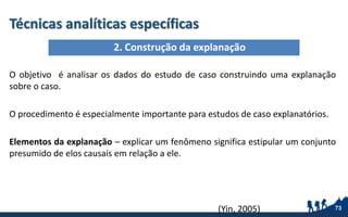 Técnicas analíticas específicas
O objetivo é analisar os dados do estudo de caso construindo uma explanação
sobre o caso.
O procedimento é especialmente importante para estudos de caso explanatórios.
Elementos da explanação – explicar um fenômeno significa estipular um conjunto
presumido de elos causais em relação a ele.
(Yin, 2005) 73
2. Construção da explanação
 