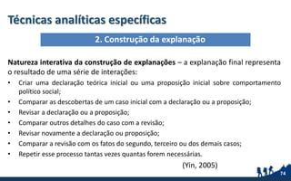 Técnicas analíticas específicas
Natureza interativa da construção de explanações – a explanação final representa
o resultado de uma série de interações:
• Criar uma declaração teórica inicial ou uma proposição inicial sobre comportamento
político social;
• Comparar as descobertas de um caso inicial com a declaração ou a proposição;
• Revisar a declaração ou a proposição;
• Comparar outros detalhes do caso com a revisão;
• Revisar novamente a declaração ou proposição;
• Comparar a revisão com os fatos do segundo, terceiro ou dos demais casos;
• Repetir esse processo tantas vezes quantas forem necessárias.
(Yin, 2005)
74
2. Construção da explanação
 