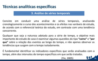 Técnicas analíticas específicas
Consiste em conduzir uma análise de séries temporais, analisando
cronologicamente o curso dos acontecimentos e os efeitos nas variáveis de estudo,
de acordo com o referencial teórico do estudo, em contraste com uma tendência
concorrente.
Qualquer que seja a natureza adotada para a série de tempo, o objetivo mais
importante do estudo de caso é examinar algumas questões do tipo “como” e “por
que” sobre a relação dos eventos ao longo do tempo, e não apenas observar as
tendências que surgem com o tempo isoladamente.
É fundamental identificar os indicadores específicos que serão analisados com o
tempo, além dos intervalos de tempo específicos em que serão tratados.
(Yin, 2005) 75
3. Análise de séries temporais
 