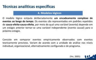Técnicas analíticas específicas
O modelo lógico estipula deliberadamente um encadeamento complexo de
eventos ao longo do tempo. Os eventos são representados em padrões repetidos
de causa-efeito-causa-efeito, por meio do qual uma variável (evento) depende em
um estágio anterior tornar-se uma variável independente (evento causal) para o
próximo estágio.
Consiste em comparar eventos empiricamente observados com eventos
teoricamente previstos. Variam de acordo com a unidade de análise nos níveis
individual, organizacional, alternativamente configurado e de programa.
(Yin, 2005) 76
4. Modelos lógicos
 