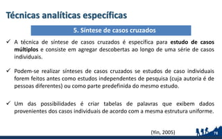 Técnicas analíticas específicas
 A técnica de síntese de casos cruzados é específica para estudo de casos
múltiplos e consiste em agregar descobertas ao longo de uma série de casos
individuais.
 Podem-se realizar sínteses de casos cruzados se estudos de caso individuais
forem feitos antes como estudos independentes de pesquisa (cuja autoria é de
pessoas diferentes) ou como parte predefinida do mesmo estudo.
 Um das possibilidades é criar tabelas de palavras que exibem dados
provenientes dos casos individuais de acordo com a mesma estrutura uniforme.
78
5. Síntese de casos cruzados
(Yin, 2005)
 