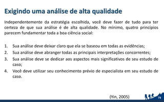 Exigindo uma análise de alta qualidade
Independentemente da estratégia escolhida, você deve fazer de tudo para ter
certeza de que sua análise é de alta qualidade. No mínimo, quatro princípios
parecem fundamentar toda a boa ciência social:
1. Sua análise deve deixar claro que ela se baseou em todas as evidências;
2. Sua análise deve abranger todas as principais interpretações concorrentes;
3. Sua análise deve se dedicar aos aspectos mais significativos de seu estudo de
caso;
4. Você deve utilizar seu conhecimento prévio de especialista em seu estudo de
caso.
79(Yin, 2005)
 
