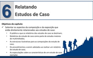 Relatando
Estudos de Caso6Objetivos do capítulo:
 Salientar os aspectos da composição e da exposição que
estão diretamente relacionados aos estudos de caso:
• O público a que os relatórios dos estudos de caso se destinam;
• Relatórios de estudo de caso como parte de estudos maiores
de multimétodos;
• As estruturas ilustrativas para as composições do estudo de
caso;
• Os procedimentos a serem adotados ao realizar um relatório
de estudo de caso;
• As especulações sobre as características de um estudo de caso
exemplar.
 