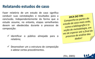 Relatando estudos de caso
Fazer relatório de um estudo de caso significa
conduzir suas constatações e resultados para a
conclusão. Independentemente da forma que o
estudo assume, no entanto, etapas semelhantes
devem ser obedecidas durante o processo de
composição:
 Identificar o público almejado para o
relatório;
 Desenvolver um a estrutura de composição
e adotar certos procedimentos.
82(Yin, 2005)
 