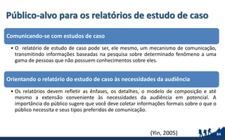 Público-alvo para os relatórios de estudo de caso
Comunicando-se com estudos de caso
• O relatório de estudo de caso pode ser, ele mesmo, um mecanismo de comunicação,
transmitindo informações baseadas na pesquisa sobre determinado fenômeno a uma
gama de pessoas que não possuem conhecimentos sobre eles.
Orientando o relatório do estudo de caso às necessidades da audiência
• Os relatórios devem refletir as ênfases, os detalhes, o modelo de composição e até
mesmo a extensão conveniente às necessidades da audiência em potencial. A
importância do público sugere que você deve coletar informações formais sobre o que o
público necessita e seus tipos preferidos de comunicação.
84(Yin, 2005)
 