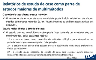 Relatórios de estudo de caso como parte de
estudos maiores de multimétodos
O estudo de caso abarca outros métodos:
 O relatório de estudo de caso concluído pode incluir relatórios de dados
obtidos com outros métodos (p. ex., levantamentos ou análises quantitativas de
arquivos).
Estudo maior abarca o estudo de caso:
 O estudo de caso concluído também pode fazer parte de um estudo maior, de
multimétodos, pelas seguintes razões:
1º - o estudo maior talvez necessite de métodos múltiplos para determinar se
poderiam obter provas convergentes (triangulação).
2º - o estudo maior deseje que estudos de caso ilustrem de forma mais profunda os
dados quantitativos.
3º - o estudo maior necessita de estudo de caso para elucidar algum processo
subjacente e feito uso de outro método para definir sua frequência.
86(Yin, 2005)
 