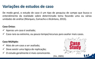 Variações de estudos de caso
De modo geral, o estudo de caso é um tipo de pesquisa de campo que busca o
entendimento da realidade sobre determinado tema focando uma ou várias
unidades de análise (Marques, Camacho e Alcântara, 2015).
Caso Único:
 Apenas um caso é avaliado;
 Caso raro ou extremo, ou pouco tempo/recursos para avaliar mais casos.
Caso Múltiplo:
 Mais de um caso a ser avaliado;
 Deve existir uma lógica de replicação;
 O estudo geralmente é mais convincente.
9(Yin, 2005)
 