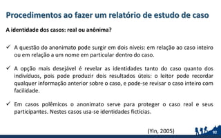 Procedimentos ao fazer um relatório de estudo de caso
A identidade dos casos: real ou anônima?
 A questão do anonimato pode surgir em dois níveis: em relação ao caso inteiro
ou em relação a um nome em particular dentro do caso.
 A opção mais desejável é revelar as identidades tanto do caso quanto dos
indivíduos, pois pode produzir dois resultados úteis: o leitor pode recordar
qualquer informação anterior sobre o caso, e pode-se revisar o caso inteiro com
facilidade.
 Em casos polêmicos o anonimato serve para proteger o caso real e seus
participantes. Nestes casos usa-se identidades fictícias.
92(Yin, 2005)
 