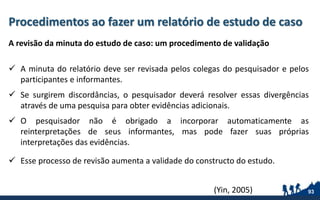 Procedimentos ao fazer um relatório de estudo de caso
A revisão da minuta do estudo de caso: um procedimento de validação
 A minuta do relatório deve ser revisada pelos colegas do pesquisador e pelos
participantes e informantes.
 Se surgirem discordâncias, o pesquisador deverá resolver essas divergências
através de uma pesquisa para obter evidências adicionais.
 O pesquisador não é obrigado a incorporar automaticamente as
reinterpretações de seus informantes, mas pode fazer suas próprias
interpretações das evidências.
 Esse processo de revisão aumenta a validade do constructo do estudo.
93(Yin, 2005)
 