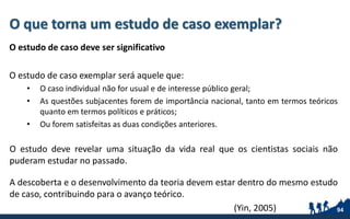 O que torna um estudo de caso exemplar?
O estudo de caso deve ser significativo
O estudo de caso exemplar será aquele que:
• O caso individual não for usual e de interesse público geral;
• As questões subjacentes forem de importância nacional, tanto em termos teóricos
quanto em termos políticos e práticos;
• Ou forem satisfeitas as duas condições anteriores.
O estudo deve revelar uma situação da vida real que os cientistas sociais não
puderam estudar no passado.
A descoberta e o desenvolvimento da teoria devem estar dentro do mesmo estudo
de caso, contribuindo para o avanço teórico.
94(Yin, 2005)
 