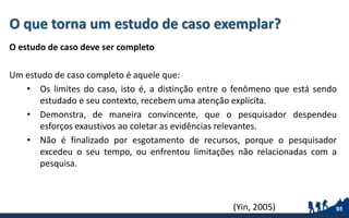 O que torna um estudo de caso exemplar?
O estudo de caso deve ser completo
Um estudo de caso completo é aquele que:
• Os limites do caso, isto é, a distinção entre o fenômeno que está sendo
estudado e seu contexto, recebem uma atenção explícita.
• Demonstra, de maneira convincente, que o pesquisador despendeu
esforços exaustivos ao coletar as evidências relevantes.
• Não é finalizado por esgotamento de recursos, porque o pesquisador
excedeu o seu tempo, ou enfrentou limitações não relacionadas com a
pesquisa.
95(Yin, 2005)
 
