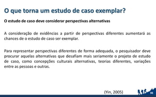 O que torna um estudo de caso exemplar?
O estudo de caso deve considerar perspectivas alternativas
A consideração de evidências a partir de perspectivas diferentes aumentará as
chances de o estudo de caso ser exemplar.
Para representar perspectivas diferentes de forma adequada, o pesquisador deve
procurar aquelas alternativas que desafiam mais seriamente o projeto de estudo
de caso, como concepções culturais alternativas, teorias diferentes, variações
entre as pessoas e outras.
96(Yin, 2005)
 