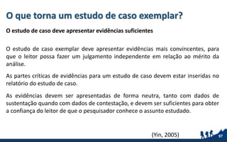 O que torna um estudo de caso exemplar?
O estudo de caso deve apresentar evidências suficientes
O estudo de caso exemplar deve apresentar evidências mais convincentes, para
que o leitor possa fazer um julgamento independente em relação ao mérito da
análise.
As partes críticas de evidências para um estudo de caso devem estar inseridas no
relatório do estudo de caso.
As evidências devem ser apresentadas de forma neutra, tanto com dados de
sustentação quando com dados de contestação, e devem ser suficientes para obter
a confiança do leitor de que o pesquisador conhece o assunto estudado.
97(Yin, 2005)
 