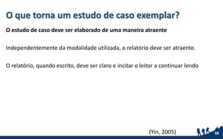 O que torna um estudo de caso exemplar?
O estudo de caso deve ser elaborado de uma maneira atraente
Independentemente da modalidade utilizada, o relatório deve ser atraente.
O relatório, quando escrito, deve ser claro e incitar o leitor a continuar lendo
98(Yin, 2005)
 