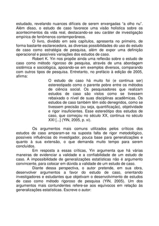estudado, revelando nuances difíceis de serem enxergadas “a olho nu”.
Além disso, o estudo de caso favorece uma visão holística sobre os
acontecimentos da vida real, destacando-se seu caráter de investigação
empírica de fenômenos contemporâneos.
O livro, dividido em seis capítulos, apresenta no primeiro, de
forma bastante esclarecedora, as diversas possibilidades do uso do estudo
de caso como estratégia de pesquisa, além de expor uma definição
operacional e possíveis variações dos estudos de caso.
Robert K. Yin nos propõe ainda uma reflexão sobre o estudo de
caso como método rigoroso de pesquisa, através de uma abordagem
sistêmica e sociológica, apoiando-se em exemplos diversos, comparando
com outros tipos de pesquisa. Entretanto, no prefácio à edição de 2005,
afirma:
O estudo de caso há muito foi (e continua ser)
estereotipado como o parente pobre entre os métodos
de ciência social. Os pesquisadores que realizam
estudos de caso são vistos como se tivessem
rebaixado o nível de suas disciplinas acadêmicas. Os
estudos de caso também têm sido denegridos, como se
tivessem precisão (ou seja, quantificação), objetividade
e rigor insuficientes. Esse estereótipo dos estudos de
caso, que começou no século XX, continua no século
XXI [...] (YIN, 2005, p. xi).
Os argumentos mais comuns utilizados pelos críticos dos
estudos de caso amparam-se na suposta falta de rigor metodológico,
possíveis influências do investigador, pouca base para generalizações e
quanto à sua extensão, o que demanda muito tempo para serem
concluídos.
Em resposta a essas críticas, Yin argumenta que há várias
maneiras de evidenciar a validade e a confiabilidade de um estudo de
caso. A impossibilidade de generalizações estatísticas não é argumento
convincente, para colocar em dúvida a validade de um estudo de caso.
Diante dessa perspectiva, o autor pretende, em sua obra,
desenvolver argumentos a favor do estudo de caso, orientando
investigadores e estudantes que objetivam o desenvolvimento de estudos
de caso como método rigoroso de pesquisa (YIN, 2005). Um dos
argumentos mais contundentes refere-se aos equívocos em relação às
generalizações estatísticas. Escreve o autor:
 
