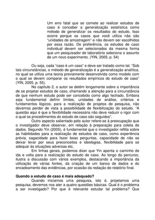 Um erro fatal que se comete ao realizar estudos de
caso é conceber a generalização estatística como
método de generalizar os resultados do estudo. Isso
ocorre porque os casos que você utiliza não são
“unidades de amostragem” e não devem ser escolhidos
por essa razão. De preferência, os estudos de caso
individual devem ser selecionados da mesma forma
que um pesquisador de laboratório seleciona o assunto
de um novo experimento. (YIN, 2005, p. 54)
Ou seja, cada “caso é um caso” e deve ser tratado como tal. “Sob
tais circunstâncias, o método de generalização é a generalização analítica,
no qual se utiliza uma teoria previamente desenvolvida como modelo com
o qual se devem comparar os resultados empíricos do estudo de caso”
(YIN, 2005, p. 55).
No capítulo 2, o autor se detém longamente sobre a importância
de se projetar estudos de caso, chamando a atenção para a circunstância
de que nenhum estudo pode ser concebido como algo fechado. Embora
seja fundamental definir limites, unidades de análise, critérios e
fundamentos lógicos, para a realização de projetos de pesquisa, não
devemos perder de vista a possibilidade de flexibilização do estudo. “A
questão aqui é que a flexibilidade necessária não deve reduzir o rigor com
o qual os procedimentos do estudo de caso são seguidos”.
Outro aspecto salientado pelo autor refere-se à preocupação que
o investigador deve observar, em relação à preparação para coleta de
dados. Segundo Yin (2005), é fundamental que o investigador reflita sobre
as habilidades para a realização de estudos de caso, como experiência
prévia, sagacidade para fazer boas perguntas, capacidade de não se
deixar levar por seus preconceitos e ideologias, flexibilidade para se
adequar às situações adversas etc.
Em linhas gerais, podemos dizer que Yin aponta o caminho de
ida e volta para a realização do estudo de caso. Ao longo do percurso,
ilustra a discussão com vários exemplos, destacando a importância da
utilização de várias fontes, da criação de um banco de dados e do
encadeamento das evidências, por ocasião da redação do relatório final.
Quando o estudo de caso é mais adequado?
Quando iniciamos uma pesquisa, isto é, projetamos uma
pesquisa, devemos nos ater a quatro questões básicas. Qual é o problema
a ser investigado? Por que é relevante estudar tal problema? Que
 